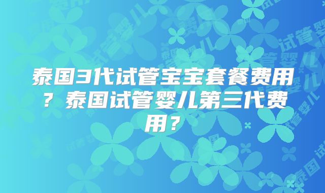 泰国3代试管宝宝套餐费用?泰国试管婴儿第三代费用?