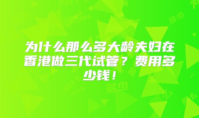 为什么那么多大龄夫妇在香港做三代试管？费用多少钱！