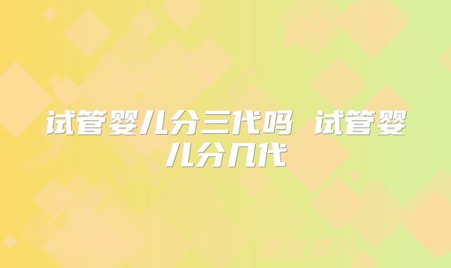 试管婴儿分三代吗 试管婴儿分几代