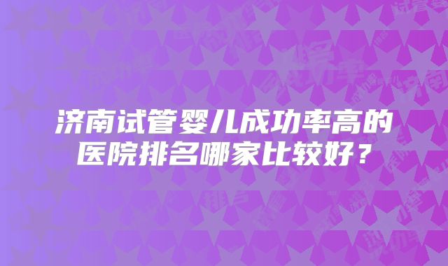 济南试管婴儿成功率高的医院排名哪家比较好?