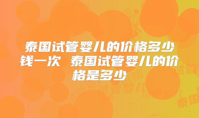 泰国试管婴儿的价格多少钱一次 泰国试管婴儿的价格是多少