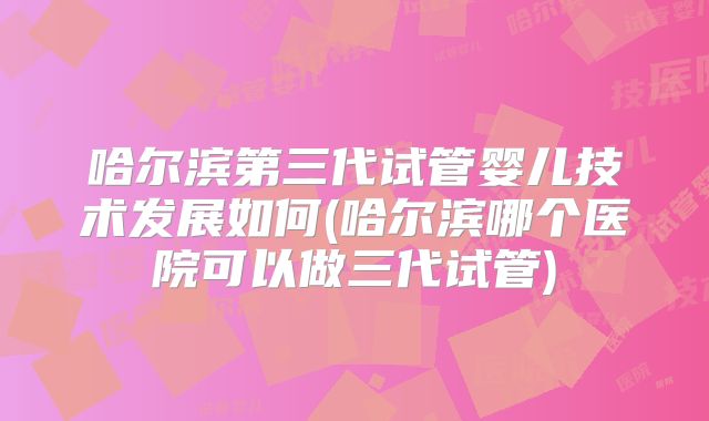 哈尔滨第三代试管婴儿技术发展如何(哈尔滨哪个医院可以做三代试管)