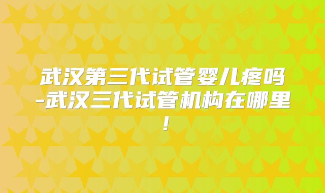 武汉第三代试管婴儿疼吗-武汉三代试管机构在哪里！