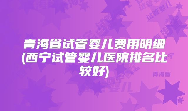 青海省试管婴儿费用明细(西宁试管婴儿医院排名比较好)