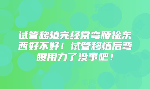 试管移植完经常弯腰捡东西好不好！试管移植后弯腰用力了没事吧！