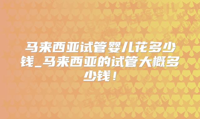 马来西亚试管婴儿花多少钱_马来西亚的试管大概多少钱!