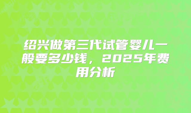 绍兴做第三代试管婴儿一般要多少钱，2025年费用分析
