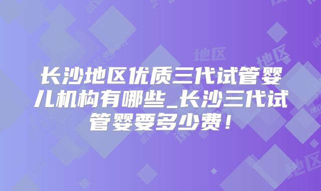 长沙地区优质三代试管婴儿机构有哪些_长沙三代试管婴要多少费！