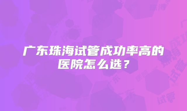 广东珠海试管成功率高的医院怎么选？