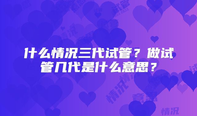 什么情况三代试管?做试管几代是什么意思?