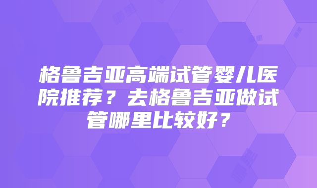 格鲁吉亚高端试管婴儿医院推荐？去格鲁吉亚做试管哪里比较好？