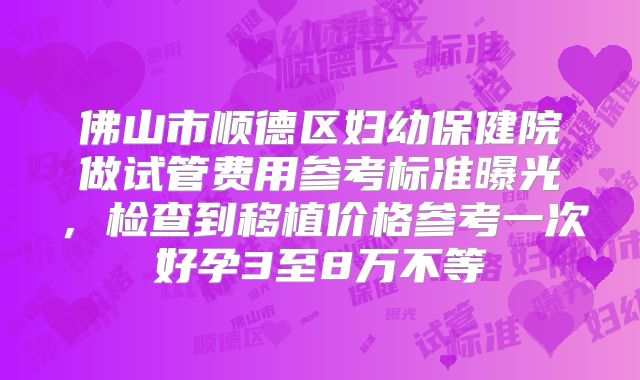 佛山市顺德区妇幼保健院做试管费用参考标准曝光,检查到移植价格参考一次好孕3至8万不等