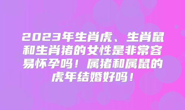 2023年生肖虎、生肖鼠和生肖猪的女性是非常容易怀孕吗！属猪和属鼠的虎年结婚好吗！