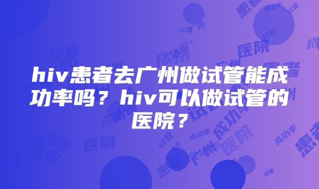 hiv患者去广州做试管能成功率吗?hiv可以做试管的医院?