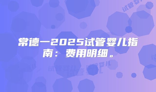 常德一2025试管婴儿指南：费用明细。