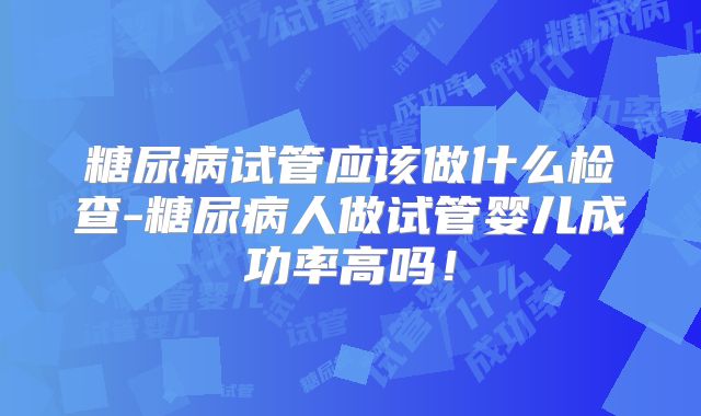 糖尿病试管应该做什么检查-糖尿病人做试管婴儿成功率高吗！