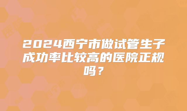 2024西宁市做试管生子成功率比较高的医院正规吗？