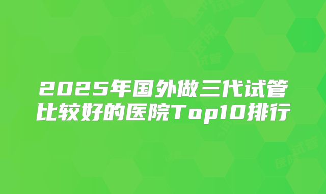 2025年国外做三代试管比较好的医院Top10排行