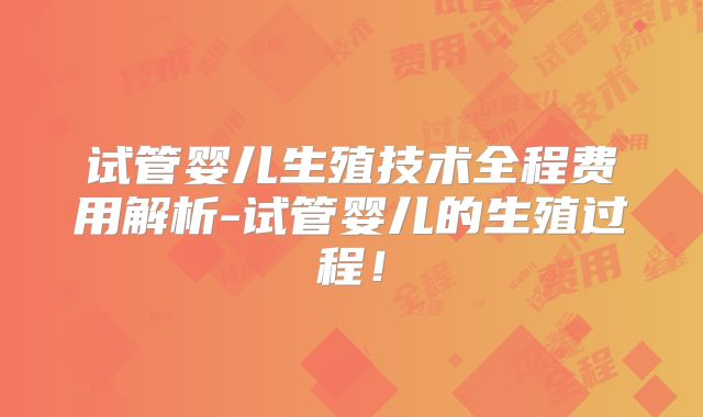 试管婴儿生殖技术全程费用解析-试管婴儿的生殖过程！