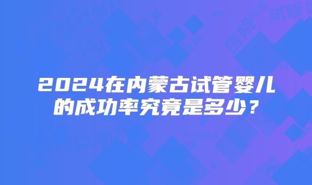 2024在内蒙古试管婴儿的成功率究竟是多少?