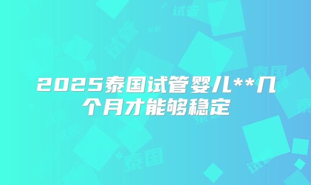 2025泰国试管婴儿**几个月才能够稳定