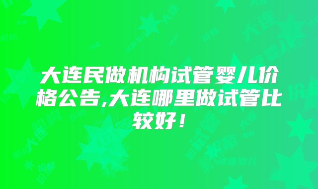 大连民做机构试管婴儿价格公告,大连哪里做试管比较好!