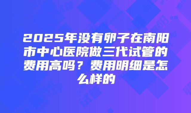 2025年没有卵子在南阳市中心医院做三代试管的费用高吗？费用明细是怎么样的