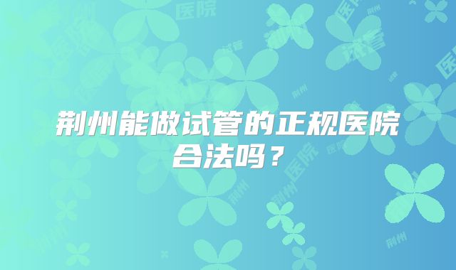 荆州能做试管的正规医院合法吗？