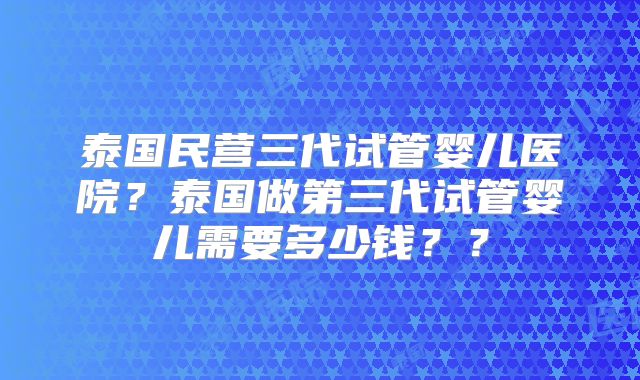 泰国民营三代试管婴儿医院?泰国做第三代试管婴儿需要多少钱??