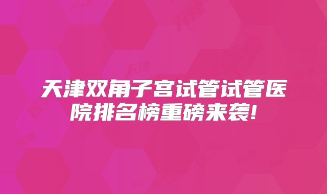 天津双角子宫试管试管医院排名榜重磅来袭!