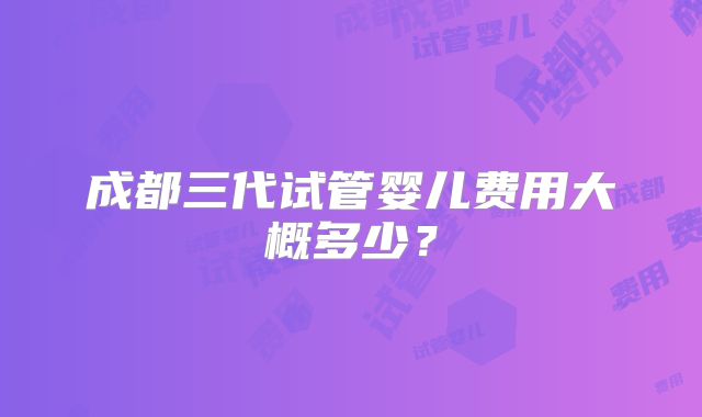 成都三代试管婴儿费用大概多少？