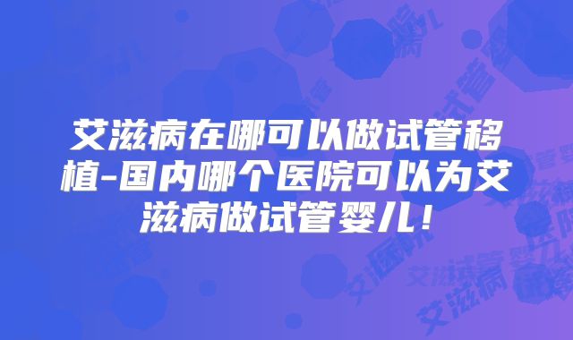 艾滋病在哪可以做试管移植-国内哪个医院可以为艾滋病做试管婴儿！