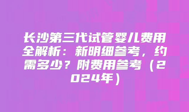 长沙第三代试管婴儿费用全解析：新明细参考，约需多少？附费用参考（2024年）