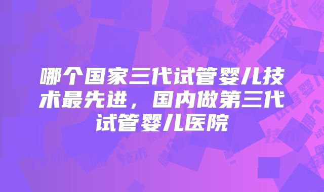 哪个国家三代试管婴儿技术最先进,国内做第三代试管婴儿医院