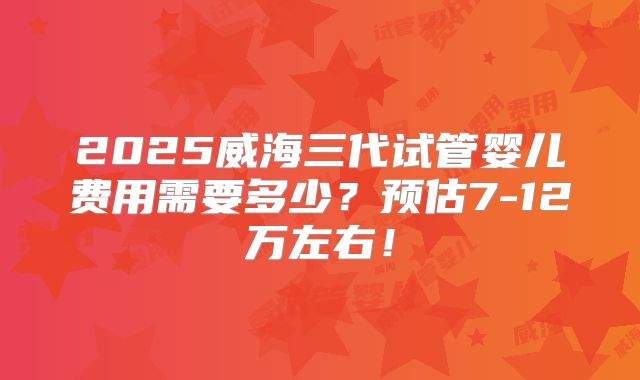 2025威海三代试管婴儿费用需要多少？预估7-12万左右！