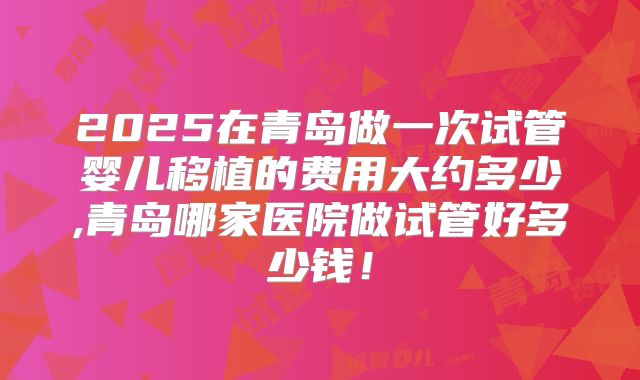 2025在青岛做一次试管婴儿移植的费用大约多少,青岛哪家医院做试管好多少钱！