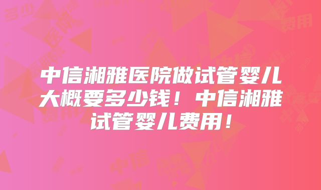 中信湘雅医院做试管婴儿大概要多少钱！中信湘雅试管婴儿费用！