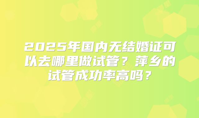 2025年国内无结婚证可以去哪里做试管？萍乡的试管成功率高吗？
