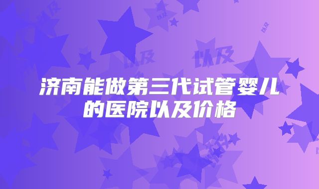 济南能做第三代试管婴儿的医院以及价格