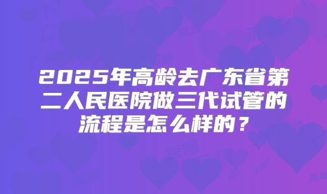 2025年高龄去广东省第二人民医院做三代试管的流程是怎么样的?