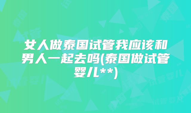 女人做泰国试管我应该和男人一起去吗(泰国做试管婴儿**)