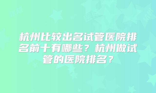 杭州比较出名试管医院排名前十有哪些？杭州做试管的医院排名？