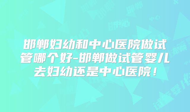 邯郸妇幼和中心医院做试管哪个好-邯郸做试管婴儿去妇幼还是中心医院!