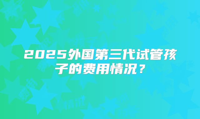 2025外国第三代试管孩子的费用情况?
