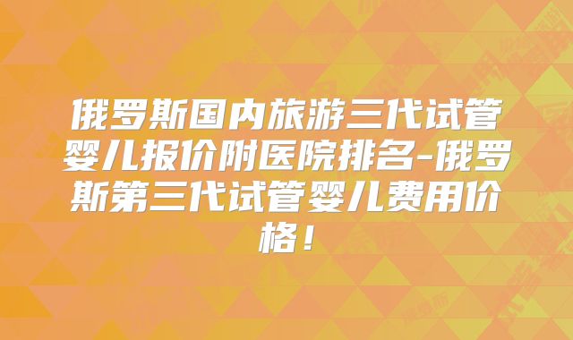 俄罗斯国内旅游三代试管婴儿报价附医院排名-俄罗斯第三代试管婴儿费用价格!