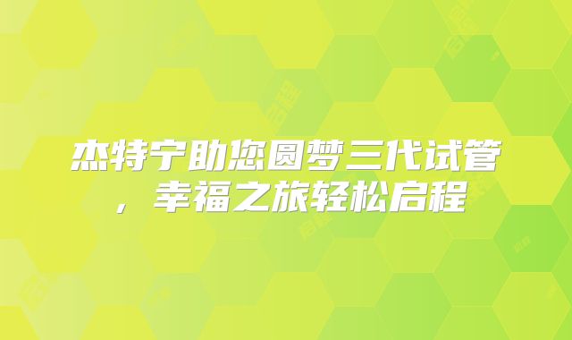 杰特宁助您圆梦三代试管，幸福之旅轻松启程