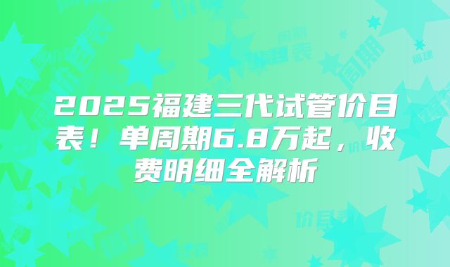 2025福建三代试管价目表!单周期6.8万起,收费明细全解析