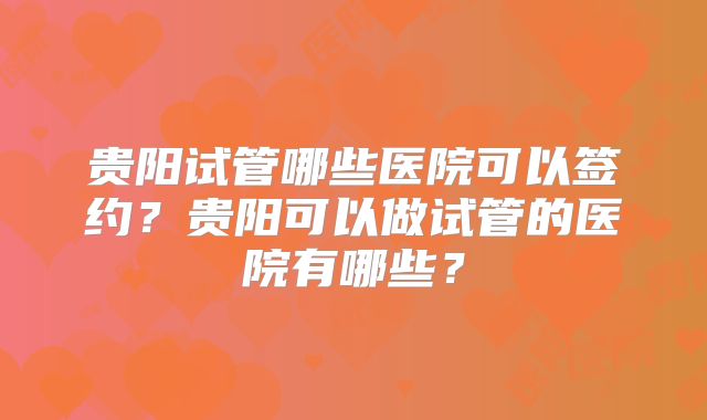 贵阳试管哪些医院可以签约？贵阳可以做试管的医院有哪些？