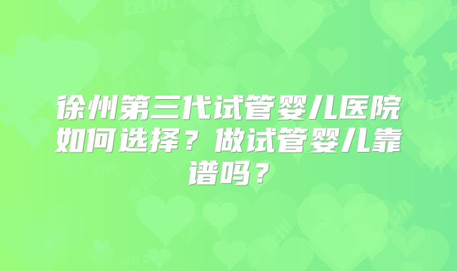 徐州第三代试管婴儿医院如何选择？做试管婴儿靠谱吗？