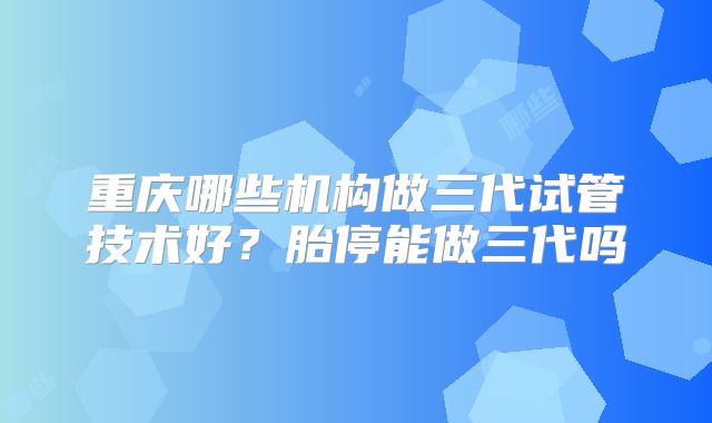 重庆哪些机构做三代试管技术好?胎停能做三代吗